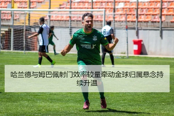 哈兰德与姆巴佩射门效率较量牵动金球归属悬念持续升温