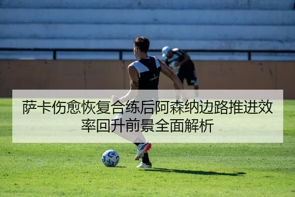 萨卡伤愈恢复合练后阿森纳边路推进效率回升前景全面解析